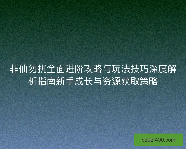 非仙勿扰全面进阶攻略与玩法技巧深度解析指南新手成长与资源获取策略