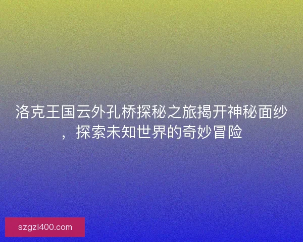 洛克王国云外孔桥探秘之旅揭开神秘面纱，探索未知世界的奇妙冒险