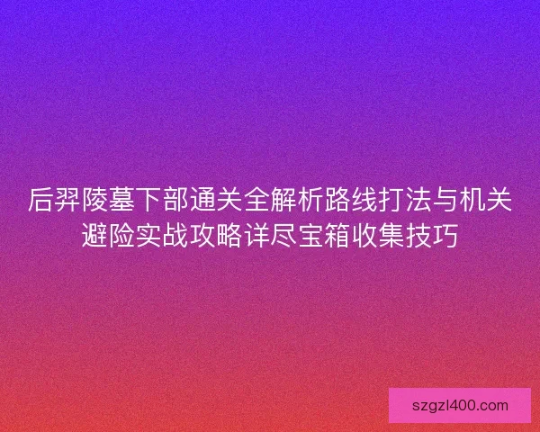 后羿陵墓下部通关全解析路线打法与机关避险实战攻略详尽宝箱收集技巧