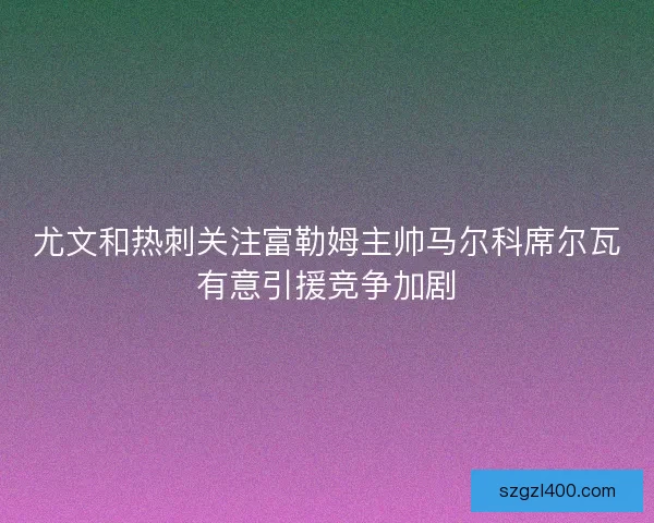 尤文和热刺关注富勒姆主帅马尔科席尔瓦有意引援竞争加剧