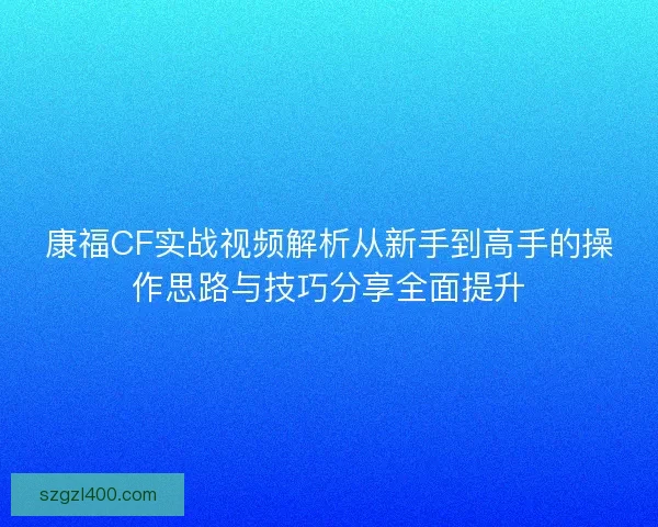 康福CF实战视频解析从新手到高手的操作思路与技巧分享全面提升 康福CF实战视频解析从新手到高手的操作思路与技巧分享全面提升