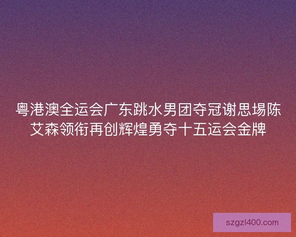 粤港澳全运会广东跳水男团夺冠谢思埸陈艾森领衔再创辉煌勇夺十五运会金牌