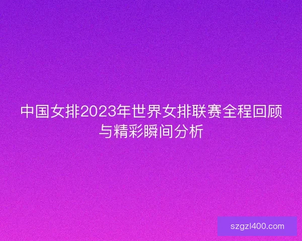 中国女排2023年世界女排联赛全程回顾与精彩瞬间分析