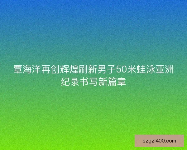 覃海洋再创辉煌刷新男子50米蛙泳亚洲纪录书写新篇章