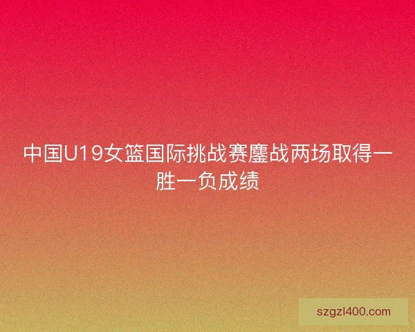 中国U19女篮国际挑战赛鏖战两场取得一胜一负成绩