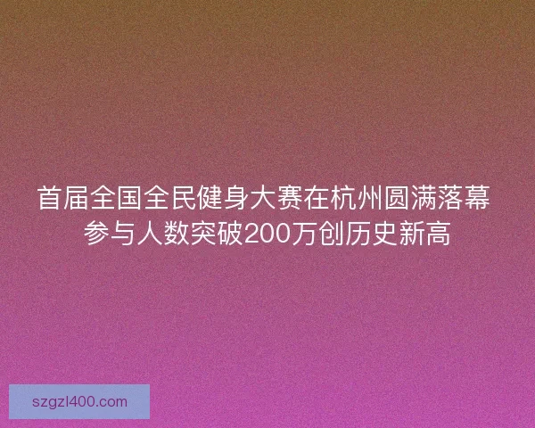 首届全国全民健身大赛在杭州圆满落幕 参与人数突破200万创历史新高