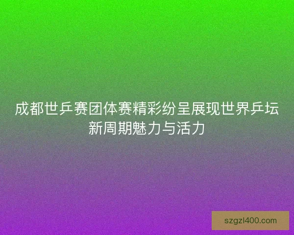 成都世乒赛团体赛精彩纷呈展现世界乒坛新周期魅力与活力