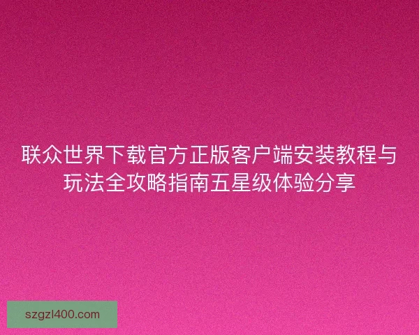 联众世界下载官方正版客户端安装教程与玩法全攻略指南五星级体验分享