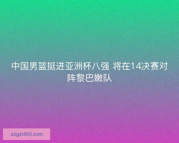 中国男篮挺进亚洲杯八强 将在14决赛对阵黎巴嫩队