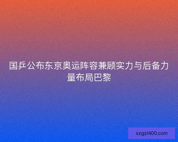 国乒公布东京奥运阵容兼顾实力与后备力量布局巴黎