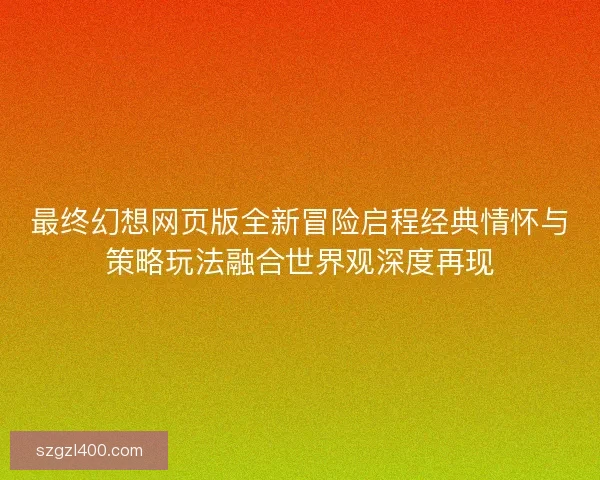 最终幻想网页版全新冒险启程经典情怀与策略玩法融合世界观深度再现