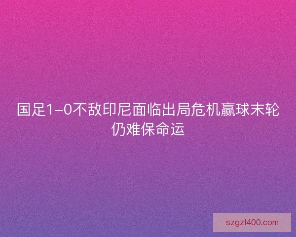 国足1-0不敌印尼面临出局危机赢球末轮仍难保命运