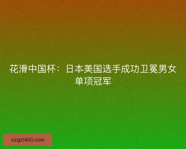 花滑中国杯：日本美国选手成功卫冕男女单项冠军
