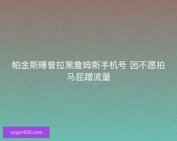 帕金斯曝曾拉黑詹姆斯手机号 因不愿拍马屁蹭流量