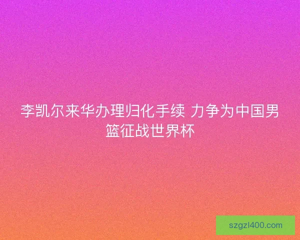 李凯尔来华办理归化手续 力争为中国男篮征战世界杯