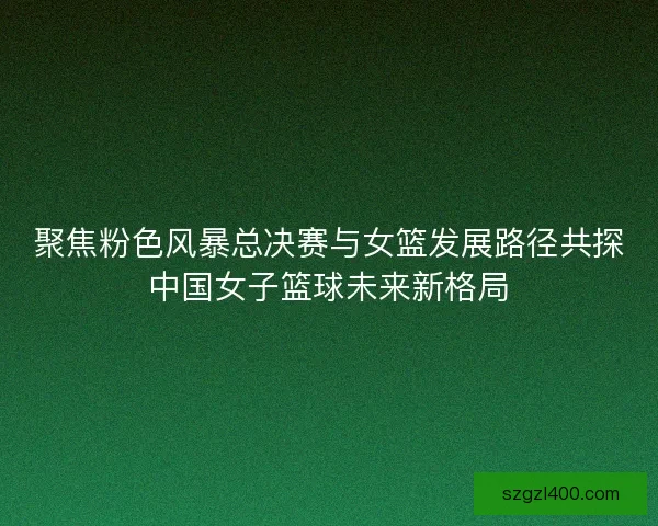 聚焦粉色风暴总决赛与女篮发展路径共探中国女子篮球未来新格局
