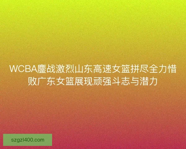 WCBA鏖战激烈山东高速女篮拼尽全力惜败广东女篮展现顽强斗志与潜力