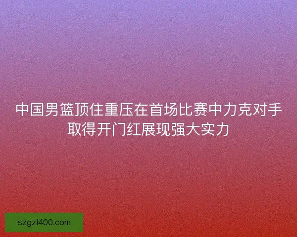 中国男篮顶住重压在首场比赛中力克对手取得开门红展现强大实力