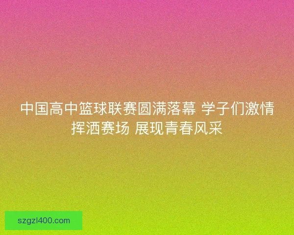 中国高中篮球联赛圆满落幕 学子们激情挥洒赛场 展现青春风采