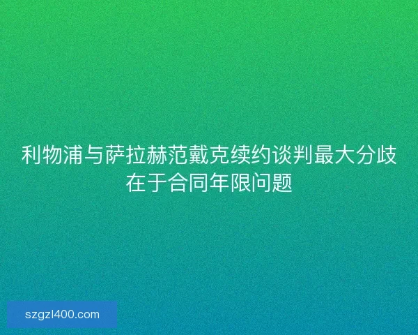 利物浦与萨拉赫范戴克续约谈判最大分歧在于合同年限问题