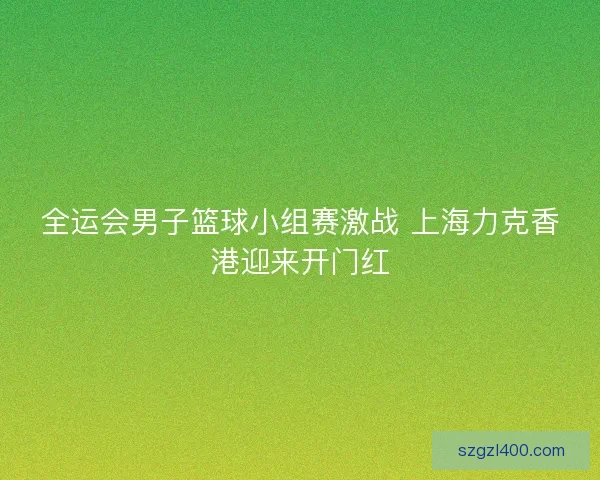 全运会男子篮球小组赛激战 上海力克香港迎来开门红